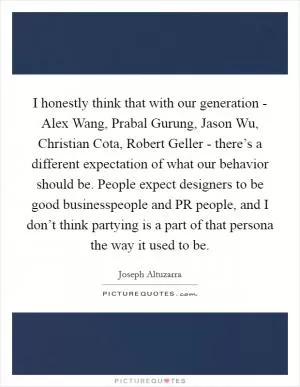 I honestly think that with our generation - Alex Wang, Prabal Gurung, Jason Wu, Christian Cota, Robert Geller - there’s a different expectation of what our behavior should be. People expect designers to be good businesspeople and PR people, and I don’t think partying is a part of that persona the way it used to be Picture Quote #1