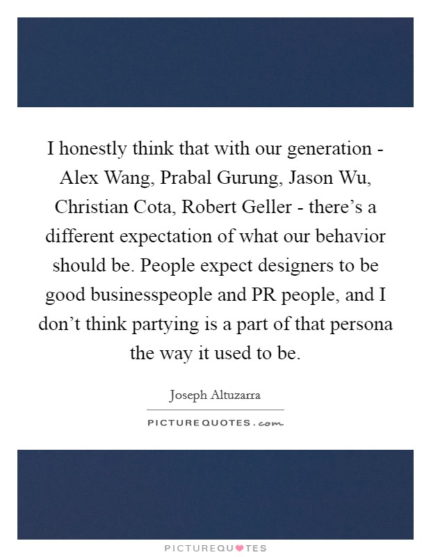 I honestly think that with our generation - Alex Wang, Prabal Gurung, Jason Wu, Christian Cota, Robert Geller - there's a different expectation of what our behavior should be. People expect designers to be good businesspeople and PR people, and I don't think partying is a part of that persona the way it used to be. Picture Quote #1