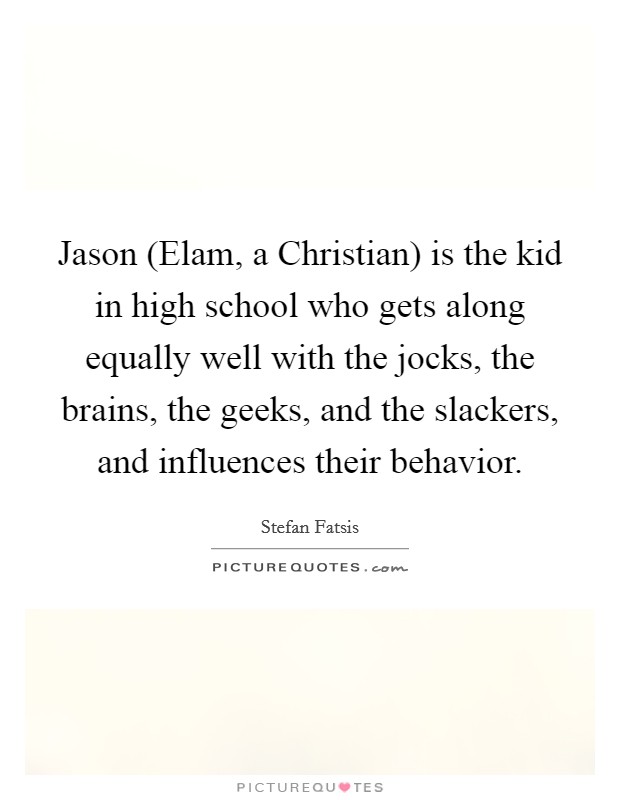 Jason (Elam, a Christian) is the kid in high school who gets along equally well with the jocks, the brains, the geeks, and the slackers, and influences their behavior. Picture Quote #1