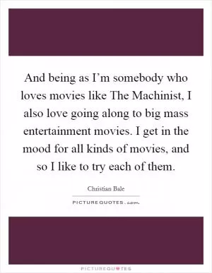 And being as I’m somebody who loves movies like The Machinist, I also love going along to big mass entertainment movies. I get in the mood for all kinds of movies, and so I like to try each of them Picture Quote #1