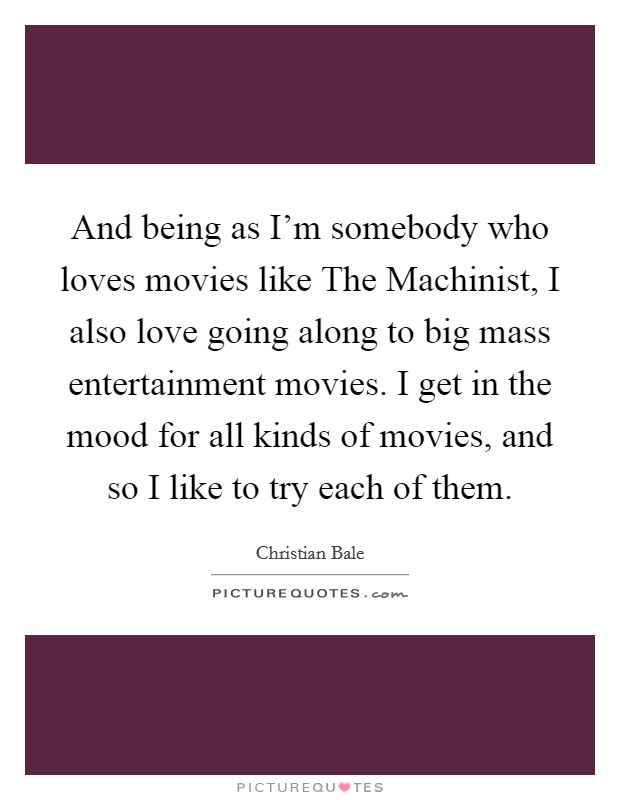 And being as I'm somebody who loves movies like The Machinist, I also love going along to big mass entertainment movies. I get in the mood for all kinds of movies, and so I like to try each of them. Picture Quote #1