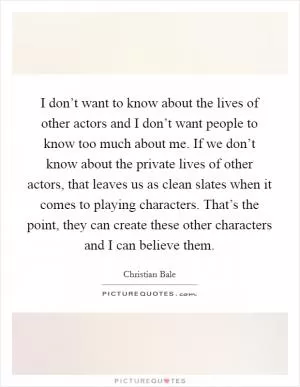 I don’t want to know about the lives of other actors and I don’t want people to know too much about me. If we don’t know about the private lives of other actors, that leaves us as clean slates when it comes to playing characters. That’s the point, they can create these other characters and I can believe them Picture Quote #1