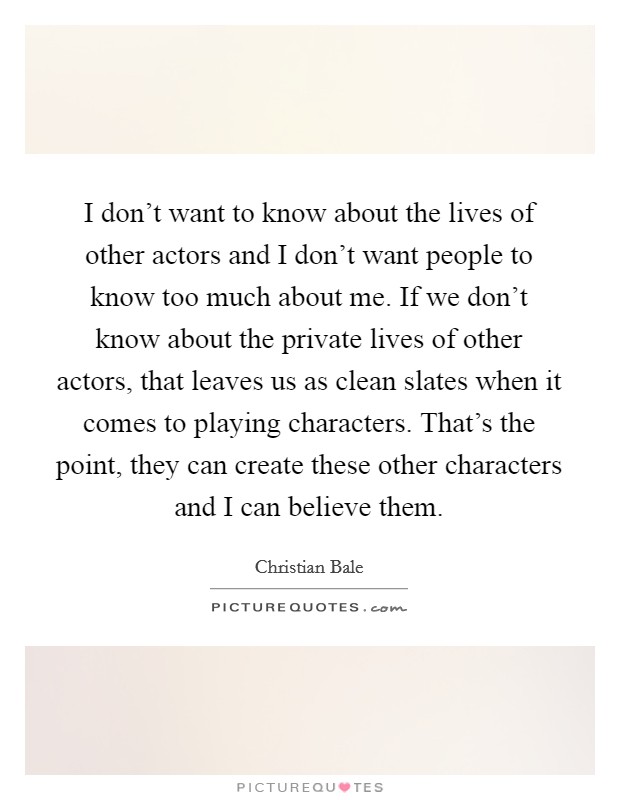 I don't want to know about the lives of other actors and I don't want people to know too much about me. If we don't know about the private lives of other actors, that leaves us as clean slates when it comes to playing characters. That's the point, they can create these other characters and I can believe them. Picture Quote #1