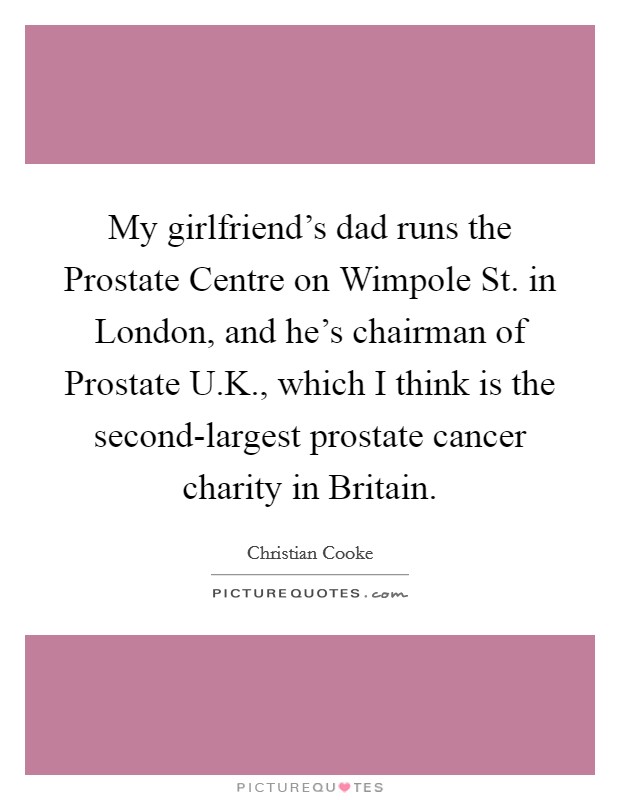 My girlfriend's dad runs the Prostate Centre on Wimpole St. in London, and he's chairman of Prostate U.K., which I think is the second-largest prostate cancer charity in Britain. Picture Quote #1