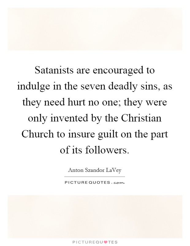 Satanists are encouraged to indulge in the seven deadly sins, as they need hurt no one; they were only invented by the Christian Church to insure guilt on the part of its followers. Picture Quote #1