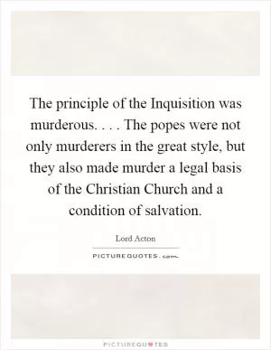 The principle of the Inquisition was murderous. . . . The popes were not only murderers in the great style, but they also made murder a legal basis of the Christian Church and a condition of salvation Picture Quote #1