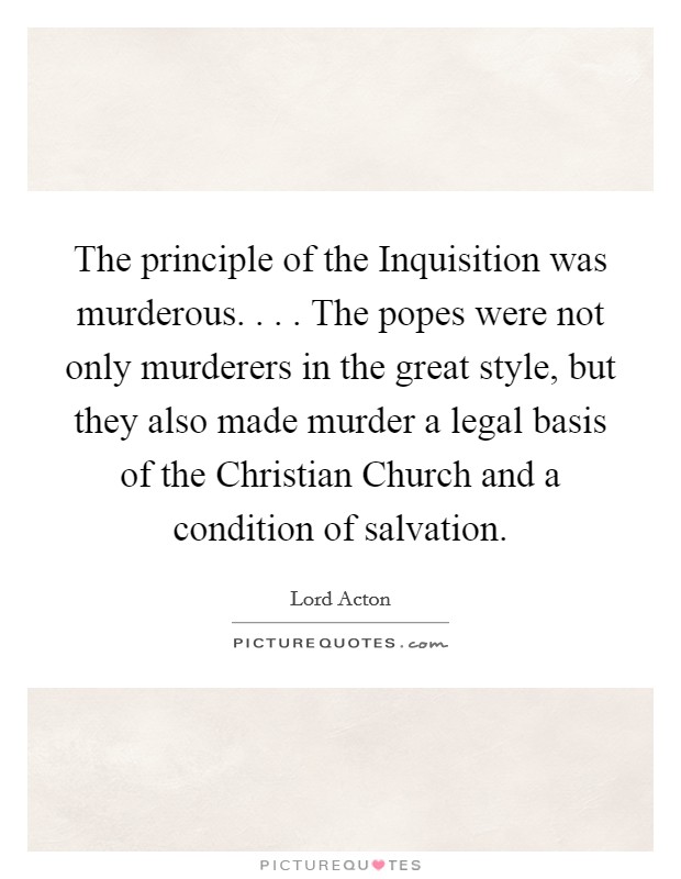 The principle of the Inquisition was murderous. . . . The popes were not only murderers in the great style, but they also made murder a legal basis of the Christian Church and a condition of salvation. Picture Quote #1