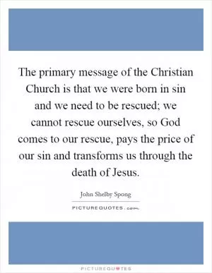 The primary message of the Christian Church is that we were born in sin and we need to be rescued; we cannot rescue ourselves, so God comes to our rescue, pays the price of our sin and transforms us through the death of Jesus Picture Quote #1