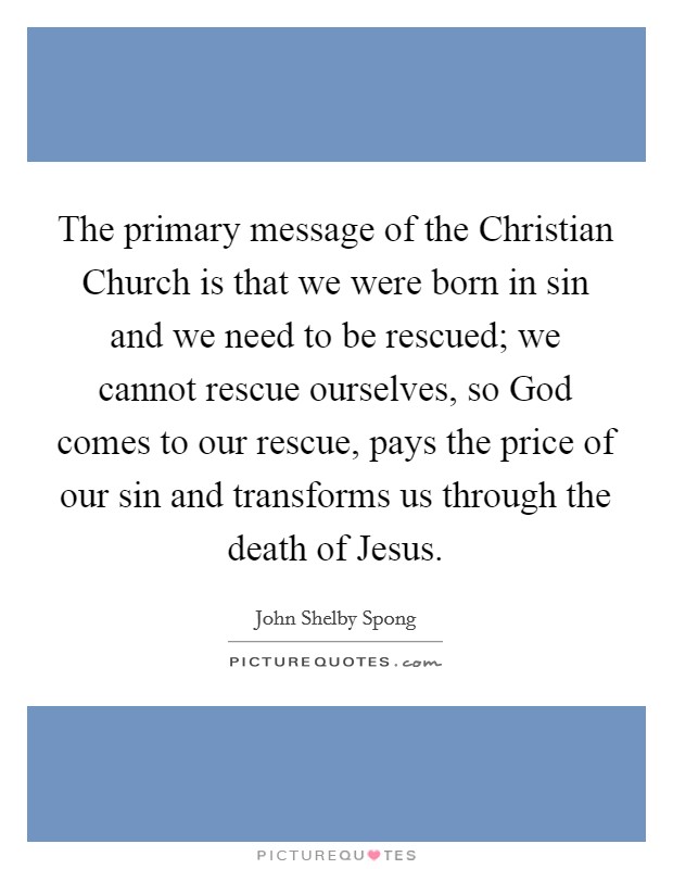 The primary message of the Christian Church is that we were born in sin and we need to be rescued; we cannot rescue ourselves, so God comes to our rescue, pays the price of our sin and transforms us through the death of Jesus. Picture Quote #1