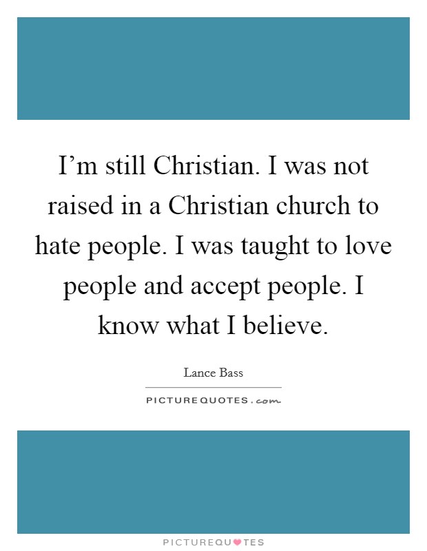 I'm still Christian. I was not raised in a Christian church to hate people. I was taught to love people and accept people. I know what I believe. Picture Quote #1
