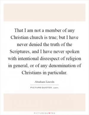 That I am not a member of any Christian church is true; but I have never denied the truth of the Scriptures, and I have never spoken with intentional disrespect of religion in general, or of any denomination of Christians in particular Picture Quote #1
