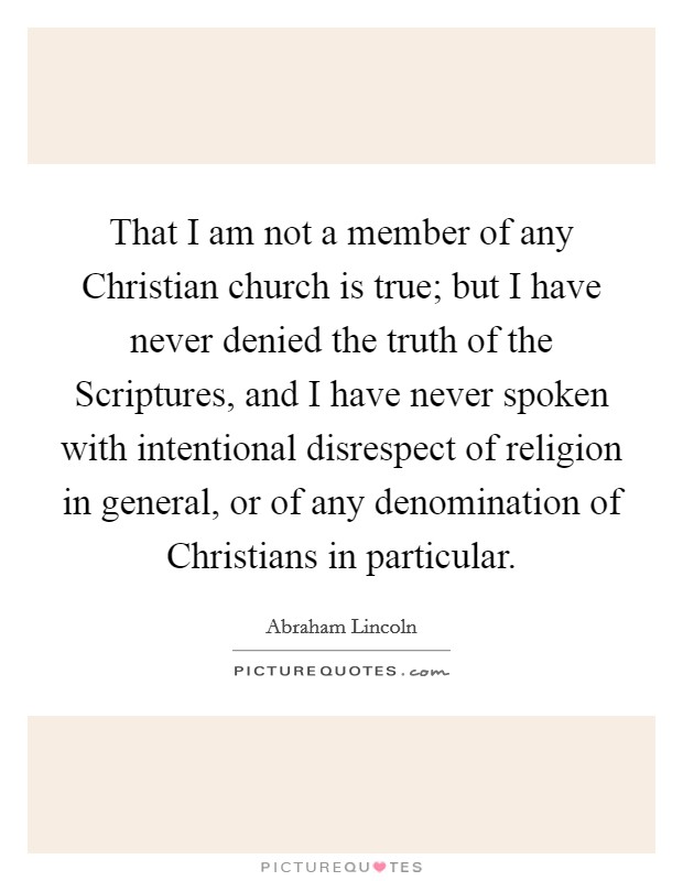That I am not a member of any Christian church is true; but I have never denied the truth of the Scriptures, and I have never spoken with intentional disrespect of religion in general, or of any denomination of Christians in particular. Picture Quote #1