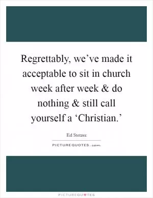 Regrettably, we’ve made it acceptable to sit in church week after week and do nothing and still call yourself a ‘Christian.’ Picture Quote #1