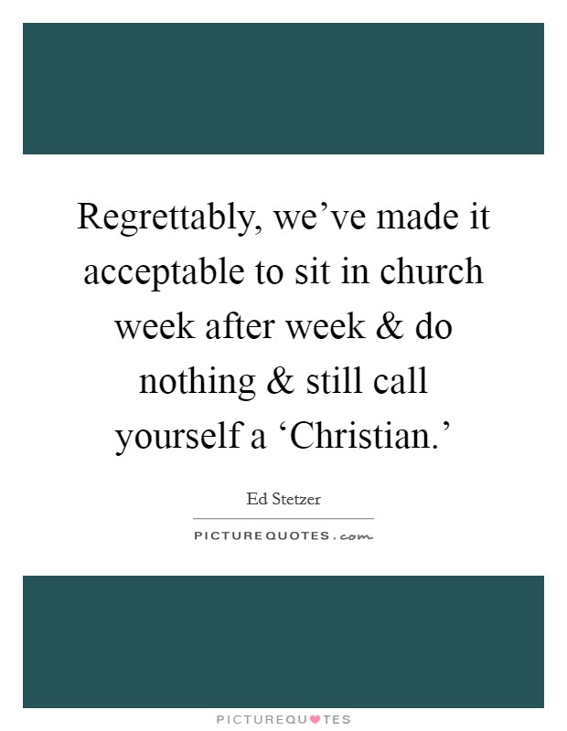Regrettably, we've made it acceptable to sit in church week after week and do nothing and still call yourself a ‘Christian.' Picture Quote #1