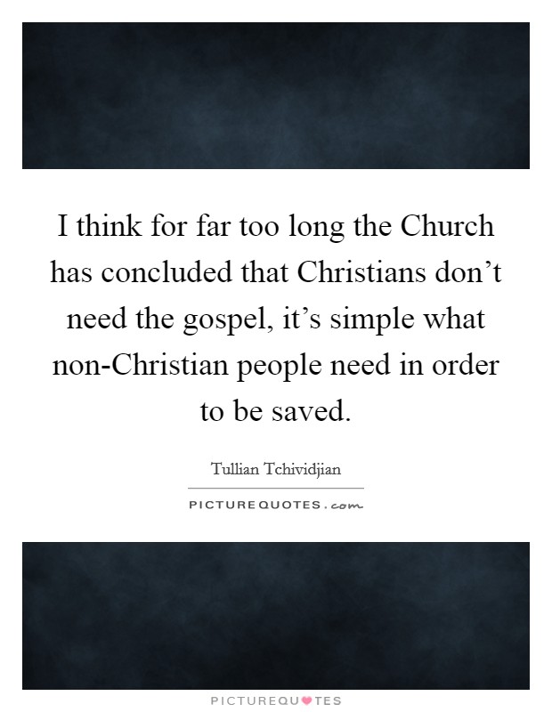 I think for far too long the Church has concluded that Christians don't need the gospel, it's simple what non-Christian people need in order to be saved. Picture Quote #1