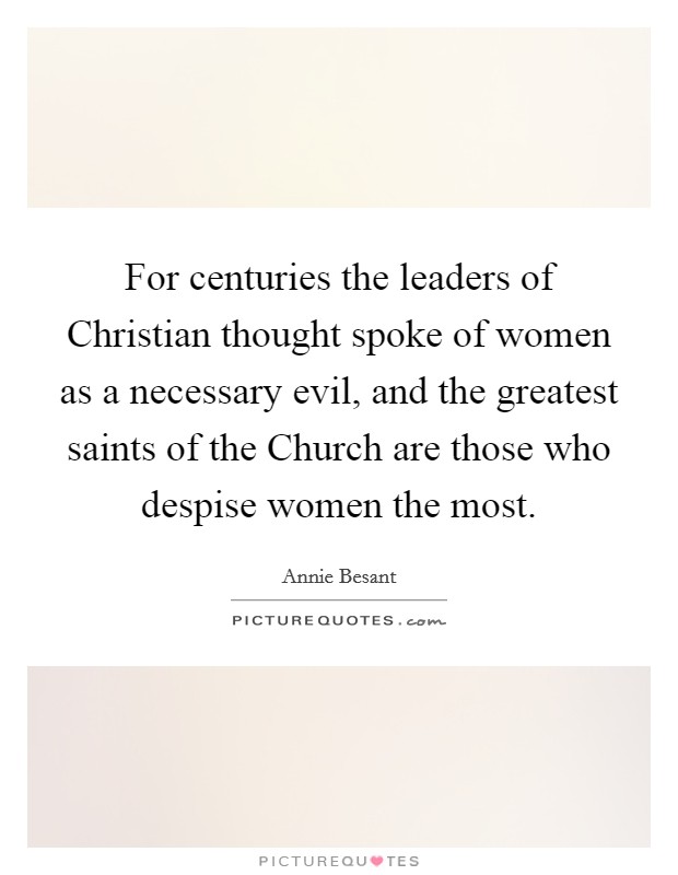 For centuries the leaders of Christian thought spoke of women as a necessary evil, and the greatest saints of the Church are those who despise women the most. Picture Quote #1
