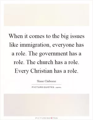When it comes to the big issues like immigration, everyone has a role. The government has a role. The church has a role. Every Christian has a role Picture Quote #1