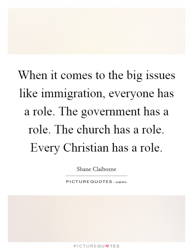 When it comes to the big issues like immigration, everyone has a role. The government has a role. The church has a role. Every Christian has a role. Picture Quote #1