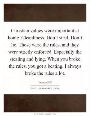 Christian values were important at home. Cleanliness. Don’t steal. Don’t lie. Those were the rules, and they were strictly enforced. Especially the stealing and lying. When you broke the rules, you got a beating. I always broke the rules a lot Picture Quote #1