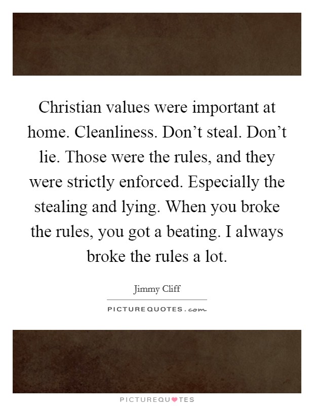 Christian values were important at home. Cleanliness. Don't steal. Don't lie. Those were the rules, and they were strictly enforced. Especially the stealing and lying. When you broke the rules, you got a beating. I always broke the rules a lot. Picture Quote #1