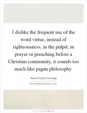 I dislike the frequent use of the word virtue, instead of righteousness, in the pulpit; in prayer or preaching before a Christian community, it sounds too much like pagan philosophy Picture Quote #1