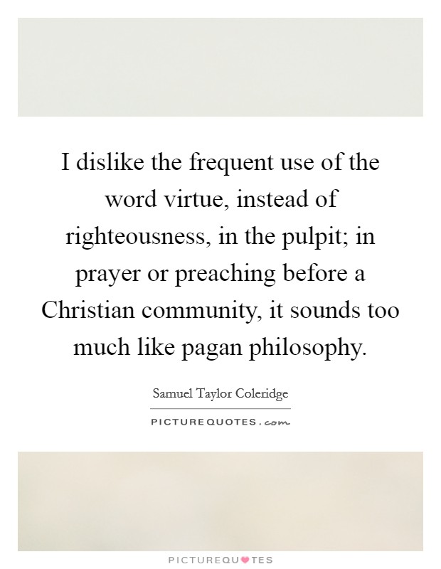 I dislike the frequent use of the word virtue, instead of righteousness, in the pulpit; in prayer or preaching before a Christian community, it sounds too much like pagan philosophy. Picture Quote #1