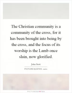 The Christian community is a community of the cross, for it has been brought into being by the cross, and the focus of its worship is the Lamb once slain, now glorified Picture Quote #1