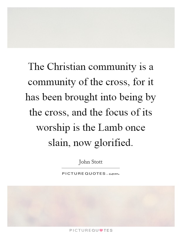 The Christian community is a community of the cross, for it has been brought into being by the cross, and the focus of its worship is the Lamb once slain, now glorified. Picture Quote #1