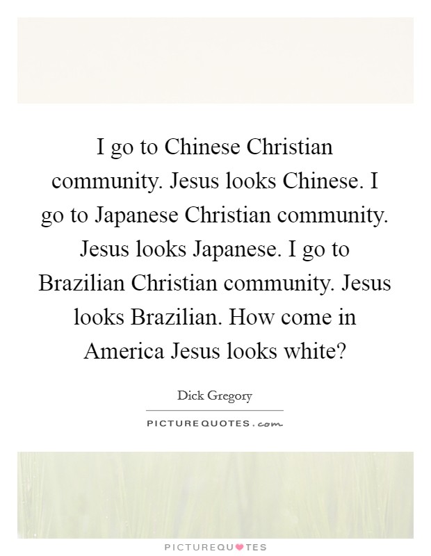 I go to Chinese Christian community. Jesus looks Chinese. I go to Japanese Christian community. Jesus looks Japanese. I go to Brazilian Christian community. Jesus looks Brazilian. How come in America Jesus looks white? Picture Quote #1
