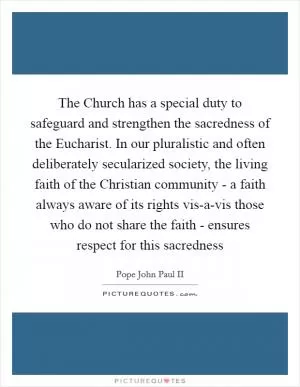The Church has a special duty to safeguard and strengthen the sacredness of the Eucharist. In our pluralistic and often deliberately secularized society, the living faith of the Christian community - a faith always aware of its rights vis-a-vis those who do not share the faith - ensures respect for this sacredness Picture Quote #1