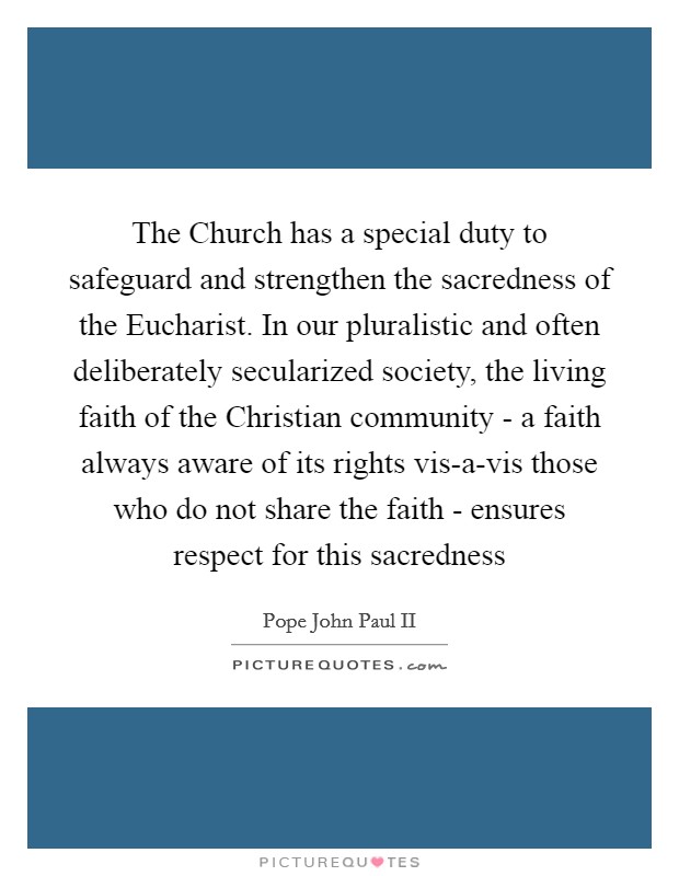 The Church has a special duty to safeguard and strengthen the sacredness of the Eucharist. In our pluralistic and often deliberately secularized society, the living faith of the Christian community - a faith always aware of its rights vis-a-vis those who do not share the faith - ensures respect for this sacredness Picture Quote #1