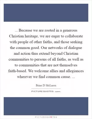 ... Because we are rooted in a generous Christian heritage, we are eager to collaborate with people of other faiths, and those seeking the common good. Our networks of dialogue and action thus extend beyond Christian communities to persons of all faiths, as well as to communities that are not themselves faith-based. We welcome allies and allegiances wherever we find common cause.  Picture Quote #1