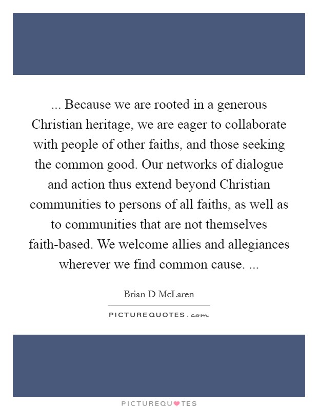 ... Because we are rooted in a generous Christian heritage, we are eager to collaborate with people of other faiths, and those seeking the common good. Our networks of dialogue and action thus extend beyond Christian communities to persons of all faiths, as well as to communities that are not themselves faith-based. We welcome allies and allegiances wherever we find common cause. ... Picture Quote #1