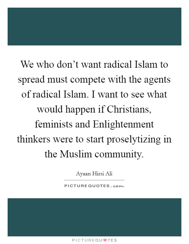 We who don't want radical Islam to spread must compete with the agents of radical Islam. I want to see what would happen if Christians, feminists and Enlightenment thinkers were to start proselytizing in the Muslim community. Picture Quote #1