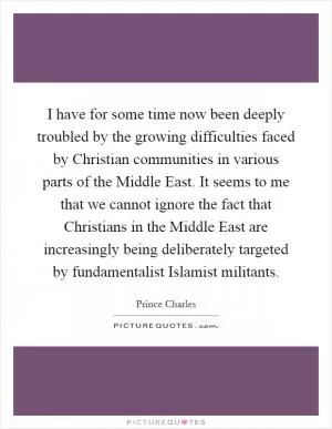 I have for some time now been deeply troubled by the growing difficulties faced by Christian communities in various parts of the Middle East. It seems to me that we cannot ignore the fact that Christians in the Middle East are increasingly being deliberately targeted by fundamentalist Islamist militants Picture Quote #1