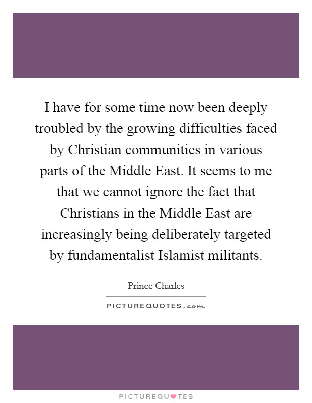 I have for some time now been deeply troubled by the growing difficulties faced by Christian communities in various parts of the Middle East. It seems to me that we cannot ignore the fact that Christians in the Middle East are increasingly being deliberately targeted by fundamentalist Islamist militants. Picture Quote #1