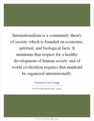 Internationalism is a community theory of society which is founded on economic, spiritual, and biological facts. It maintains that respect for a healthy development of human society and of world civilization requires that mankind be organized internationally Picture Quote #1