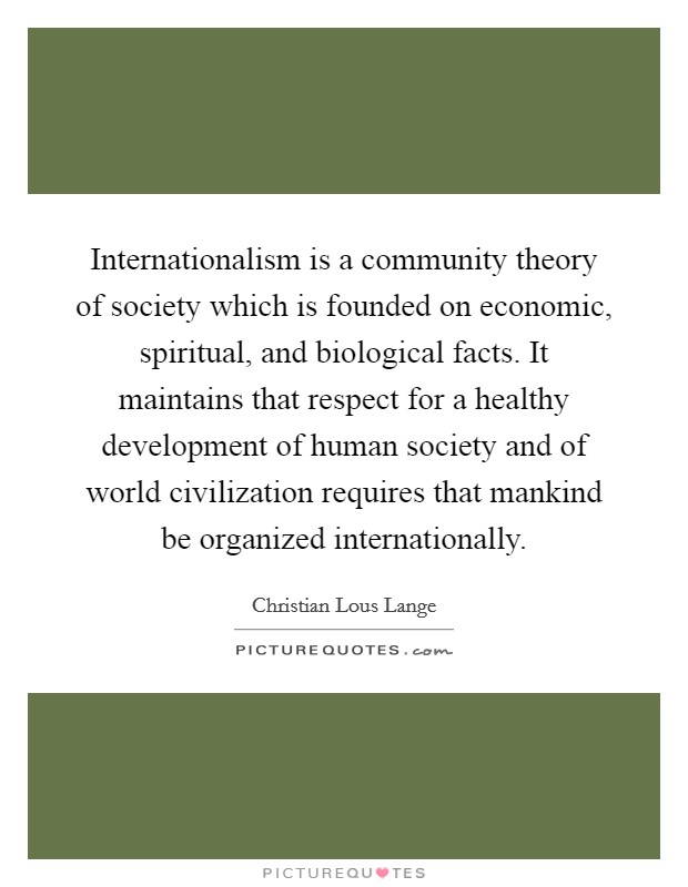 Internationalism is a community theory of society which is founded on economic, spiritual, and biological facts. It maintains that respect for a healthy development of human society and of world civilization requires that mankind be organized internationally. Picture Quote #1