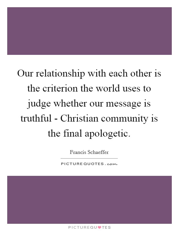 Our relationship with each other is the criterion the world uses to judge whether our message is truthful - Christian community is the final apologetic. Picture Quote #1