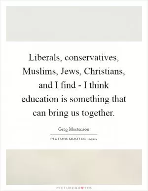 Liberals, conservatives, Muslims, Jews, Christians, and I find - I think education is something that can bring us together Picture Quote #1