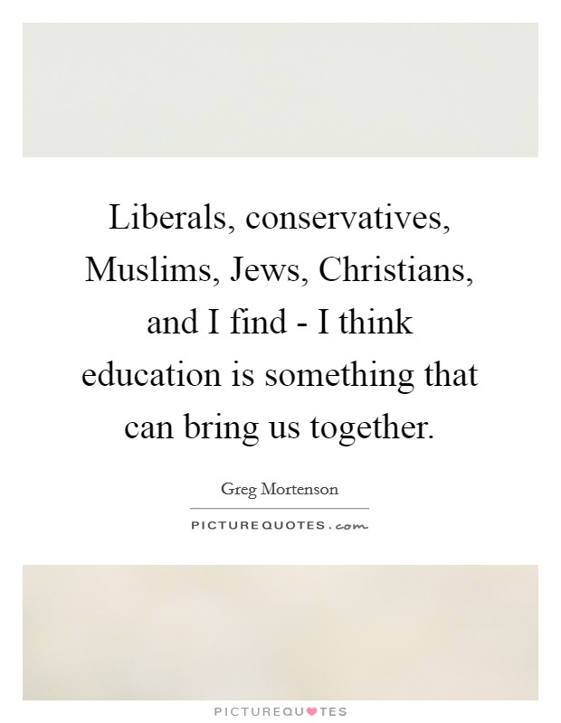 Liberals, conservatives, Muslims, Jews, Christians, and I find - I think education is something that can bring us together. Picture Quote #1
