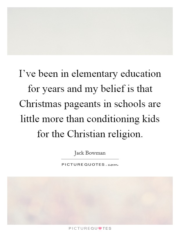 I've been in elementary education for years and my belief is that Christmas pageants in schools are little more than conditioning kids for the Christian religion. Picture Quote #1