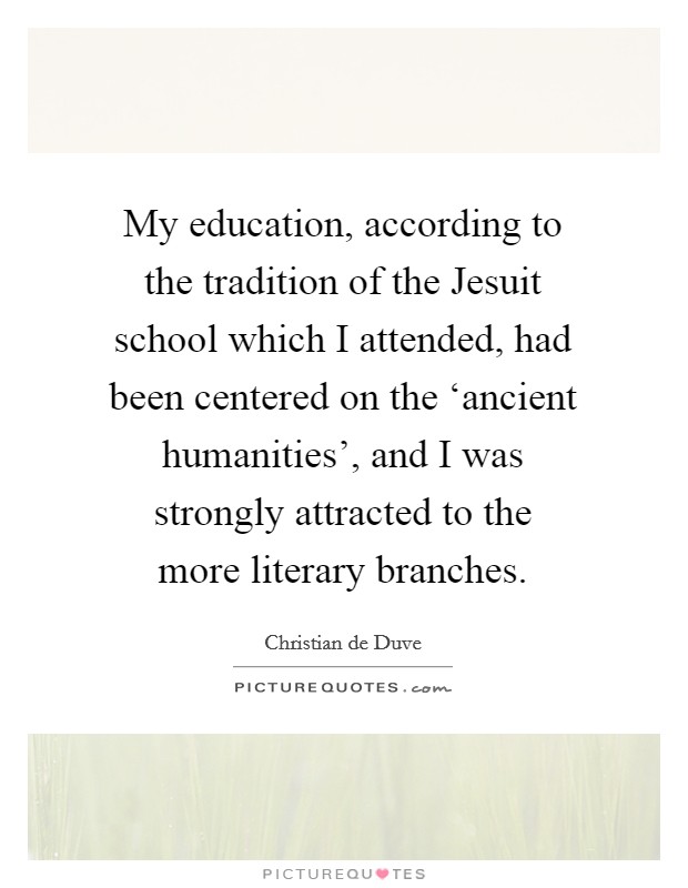 My education, according to the tradition of the Jesuit school which I attended, had been centered on the ‘ancient humanities', and I was strongly attracted to the more literary branches. Picture Quote #1