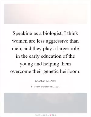 Speaking as a biologist, I think women are less aggressive than men, and they play a larger role in the early education of the young and helping them overcome their genetic heirloom Picture Quote #1