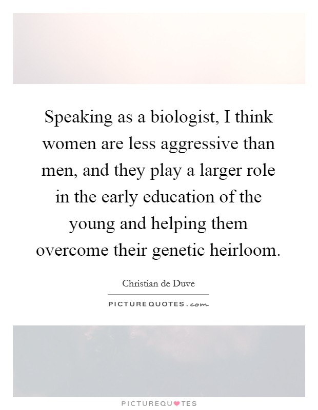 Speaking as a biologist, I think women are less aggressive than men, and they play a larger role in the early education of the young and helping them overcome their genetic heirloom. Picture Quote #1