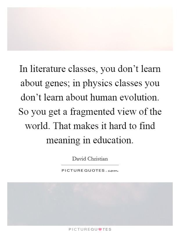 In literature classes, you don't learn about genes; in physics classes you don't learn about human evolution. So you get a fragmented view of the world. That makes it hard to find meaning in education. Picture Quote #1