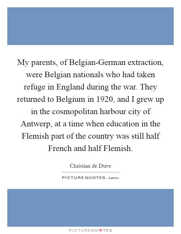 My parents, of Belgian-German extraction, were Belgian nationals who had taken refuge in England during the war. They returned to Belgium in 1920, and I grew up in the cosmopolitan harbour city of Antwerp, at a time when education in the Flemish part of the country was still half French and half Flemish. Picture Quote #1