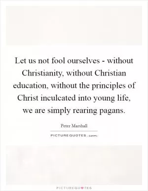 Let us not fool ourselves - without Christianity, without Christian education, without the principles of Christ inculcated into young life, we are simply rearing pagans Picture Quote #1