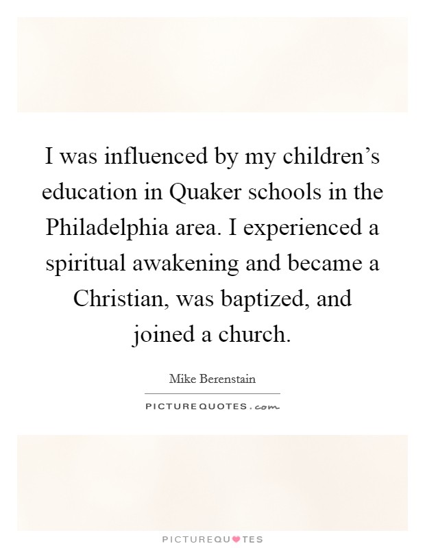 I was influenced by my children's education in Quaker schools in the Philadelphia area. I experienced a spiritual awakening and became a Christian, was baptized, and joined a church. Picture Quote #1