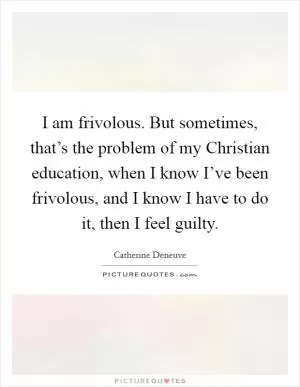 I am frivolous. But sometimes, that’s the problem of my Christian education, when I know I’ve been frivolous, and I know I have to do it, then I feel guilty Picture Quote #1